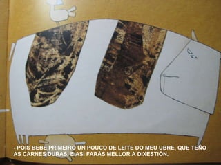 - POIS BEBE PRIMEIRO UN POUCO DE LEITE DO MEU UBRE, QUE TEÑO AS CARNES DURAS, E ASÍ FARÁS MELLOR A DIXESTIÓN. 