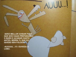 SERÁ MELLOR AVISAR PARA QUE NOS VAIAN PREPARANDO O BAÑO E ACABAR CANTO ANTES. BERRA TI, QUE EU QUEDEI SEN FOLGOS. -AUUUUU…!!!!- OUVEOU O LOBO. 