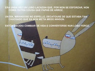 ERA UNHA VEZ UN LOBO LACAZÁN QUE, POR NON SE ESFORZAR, NON COMÍA OUTRA COUSA QUE PAPAS DE ARROZ. UN DÍA, MIRÁNDOSE NO ESPELLO, DECATOUSE DE QUE ESTABA TAN CHUCHADO QUE XA NON METÍA MEDO NINGÚN. ENTÓN DECIDIU CAMBIAR DE VIDA E CONVERTERSE NUN LOBO FEROZ. 