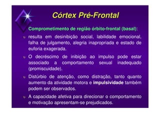 Córtex PréCórtex Pré--FrontalFrontal
Comprometimento de regiãoComprometimento de região órbitoórbito--frontal (basal)frontal (basal):
υ resulta em desinibição social, labilidade emocional,
falha de julgamento, alegria inapropriada e estado de
euforia exagerada.
υ O decréscimo de inibição ao impulso pode estar
associado a comportamento sexual inadequado
(promiscuidade).
υ Distúrbio de atenção, como distração, tanto quanto
aumento da atividade motora e impulsividade também
podem ser observados.
υ A capacidade afetiva para direcionar o comportamento
e motivação apresentam-se prejudicados.
 