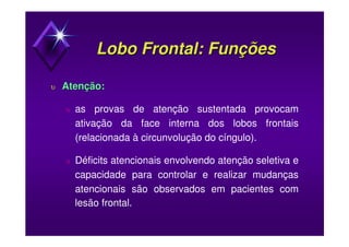 Lobo Frontal: FunçõesLobo Frontal: Funções
υυ Atenção:Atenção:
υ as provas de atenção sustentada provocam
ativação da face interna dos lobos frontais
(relacionada à circunvolução do cíngulo).
υ Déficits atencionais envolvendo atenção seletiva e
capacidade para controlar e realizar mudanças
atencionais são observados em pacientes com
lesão frontal.
 