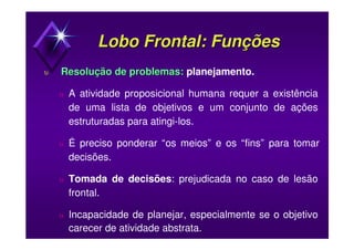 Lobo Frontal: FunçõesLobo Frontal: Funções
υυ Resolução de problemas:Resolução de problemas: planejamento.
υ A atividade proposicional humana requer a existência
de uma lista de objetivos e um conjunto de ações
estruturadas para atingi-los.
υ É preciso ponderar “os meios” e os “fins” para tomar
decisões.
υ Tomada de decisões: prejudicada no caso de lesão
frontal.
υ Incapacidade de planejar, especialmente se o objetivo
carecer de atividade abstrata.
 