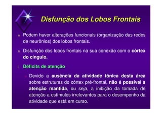 Disfunção dos Lobos FrontaisDisfunção dos Lobos Frontais
υ Podem haver alterações funcionais (organização das redes
de neurônios) dos lobos frontais.
υ Disfunção dos lobos frontais na sua conexão com o córtex
do cíngulo.
 DéficitsDéficits de atençãode atenção
υ Devido a ausência da atividade tônica desta área
sobre estruturas do córtex pré-frontal, não é possível a
atenção mantida, ou seja, a inibição da tomada de
atenção a estímulos irrelevantes para o desempenho da
atividade que está em curso.
 