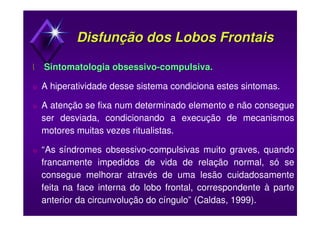 Disfunção dos Lobos FrontaisDisfunção dos Lobos Frontais
 Sintomatologia obsessivoSintomatologia obsessivo--compulsiva.compulsiva.
υ A hiperatividade desse sistema condiciona estes sintomas.
υ A atenção se fixa num determinado elemento e não consegue
ser desviada, condicionando a execução de mecanismos
motores muitas vezes ritualistas.
υ “As síndromes obsessivo-compulsivas muito graves, quando
francamente impedidos de vida de relação normal, só se
consegue melhorar através de uma lesão cuidadosamente
feita na face interna do lobo frontal, correspondente à parte
anterior da circunvolução do cíngulo” (Caldas, 1999).
 