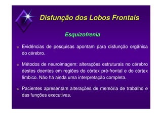 Disfunção dos Lobos FrontaisDisfunção dos Lobos Frontais
EsquizofreniaEsquizofrenia
υ Evidências de pesquisas apontam para disfunção orgânica
do cérebro.
υ Métodos de neuroimagem: alterações estruturais no cérebro
destes doentes em regiões do córtex pré-frontal e do córtex
límbico. Não há ainda uma interpretação completa.
υ Pacientes apresentam alterações de memória de trabalho e
das funções executivas.
 