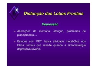 Disfunção dos Lobos FrontaisDisfunção dos Lobos Frontais
DepressãoDepressão
υ Alterações de memória, atenção, problemas de
planejamento,...
υ Estudos com PET: baixa atividade metabólica nos
lobos frontais que reverte quando a sintomatologia
depressiva reverte.
 