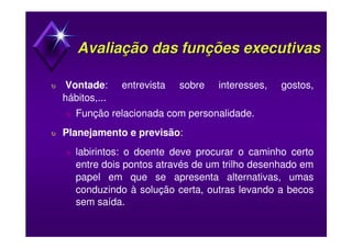 Avaliação dasAvaliação das funções executivasfunções executivas
υ Vontade: entrevista sobre interesses, gostos,
hábitos,...
υ Função relacionada com personalidade.
υ Planejamento e previsão:
υ labirintos: o doente deve procurar o caminho certo
entre dois pontos através de um trilho desenhado em
papel em que se apresenta alternativas, umas
conduzindo à solução certa, outras levando a becos
sem saída.
 