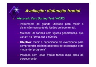 Avaliação: disfunção frontalAvaliação: disfunção frontal
υυ Wisconsin Card Sorting TestWisconsin Card Sorting Test (WCST)(WCST):
υ instrumento de grande utilidade para medir a
disfunção resultante de lesões do lobo frontal.
υ Material: 60 cartões com figuras geométricas, que
variam na forma, cor e número.
υ Objetivo: medir a capacidade do examinado para
compreender critérios abstratos de associação e de
mudar de “programa”
υ Pessoas com lesão frontal fazem mais erros de
perseveração.
 