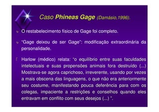CasoCaso Phineas GagePhineas Gage ((DamásioDamásio,1996).,1996).
υ O restabelecimento físico de Gage foi completo.
υ “Gage deixou de ser Gage”: modificação extraordinária da
personalidade.
 Harlow (médico) relata: “o equilíbrio entre suas faculdades“o equilíbrio entre suas faculdades
intelectuais e suasintelectuais e suas propensõespropensões animais fora destruído (...)animais fora destruído (...)
MostravaMostrava--sese agoraagora caprichoso, irreverente, usando por vezescaprichoso, irreverente, usando por vezes
a mais obscena das linguagens, o que não era anteriormentea mais obscena das linguagens, o que não era anteriormente
seu costume, manifestando pouca deferência para com osseu costume, manifestando pouca deferência para com os
colegas, impaciente a restrições e conselhos quando elescolegas, impaciente a restrições e conselhos quando eles
entravam em conflito com seus desejos (...) ”.entravam em conflito com seus desejos (...) ”.
 