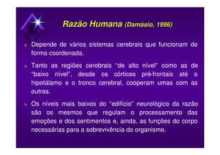 Razão HumanaRazão Humana ((DamásioDamásio, 1996), 1996)
υ Depende de vários sistemas cerebrais que funcionam de
forma coordenada.
υ Tanto as regiões cerebrais “de alto nível” como as de
“baixo nível”, desde os córtices pré-frontais até o
hipotálamo e o tronco cerebral, cooperam umas com as
outras.
υ Os níveis mais baixos do “edifício” neurológico da razão
são os mesmos que regulam o processamento das
emoções e dos sentimentos e, ainda, as funções do corpo
necessárias para a sobrevivência do organismo.
 