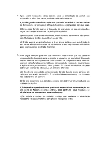 1- Após serem repassados vários estudos sobre a alimentação do animal, sua
sobrevivência e luta pelo habitat, assinale a alternativa incorreta:
A)O Lobo guará é um animal carnívoro e por andar em solitário com seu habitat
se diminuindo, ele tem grande dificuldades em encontrar presas para sua caça.
b)Com a caça do lobo guará e a destruição de seu habitat ele está começando a
migrar para campos e fazendas, caçando gado e galinhas.
c) O lobo guará pode ter até seis filhotes, mas o normal a se encontrar são apenas
dois filhotes junto à mãe e o pai até um ano de vida.
d) O lobo guará é um animal onívoro e é um animal solitário, com a destruição de
seu habitat ele tem dificuldades de se alimentar e isso conjunto com mais coisas
pode estar causando a extinção do animal.
2- Com longos membros para uma boa caminhada, pode se dizer que tudo passa de
uma adaptação da espécie para se adaptar e sobreviver em seu habitat. Chegando
até um metro de altura (deitado) e um e quarenta de comprimento seus membros
exercem várias funções como mobilidade para escalada, velocidade, movimentação
e agilidade na caça e até mesmo saltos grandes. Por que um animal desse não pode
sobreviver, estando tão adaptado, a um ambiente diferente?
a)É de extrema necessidade a movimentação do lobo durante a noite para que ele
deixe sua marca pelo seu território. E um animal tão desacostumado com humanos
não poderia viver em cativeiro.
b)Não teria exatamente toda comida necessária para sobreviver em um cativeiro aos
cuidados de alguém.
C)O Lobo Guará precisa de uma quantidade necessária de movimentação por
dia, como se fossem exercícios diários, caso contrário seus músculos se
atrofiariam e ele logo perderia seus movimentos.
d)Ele poderia sobreviver em cativeiro, contanto que recebesse a alimentação
necessária e tivesse uma fêmea para procriar nas épocas certas.
 