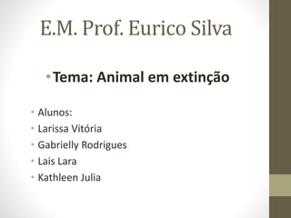 E.M. Prof. Eurico Silva 
•Tema: Animal em extinção 
• Alunos: 
• Larissa Vitória 
• Gabrielly Rodrigues 
• Lais Lara 
• Kathleen Julia 
 
