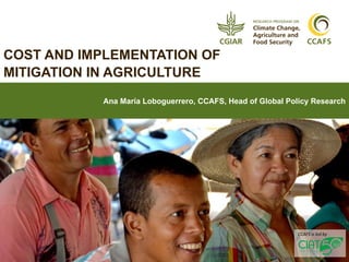 1
COST AND IMPLEMENTATION OF
MITIGATION IN AGRICULTURE
Ana María Loboguerrero, CCAFS, Head of Global Policy Research
CCAFS is led by
 