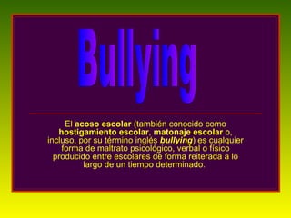 El  acoso escolar  (también conocido como  hostigamiento escolar ,  matonaje escolar  o, incluso, por su término inglés  bullying ) es cualquier forma de maltrato psicológico, verbal o físico producido entre escolares de forma reiterada a lo largo de un tiempo determinado.  Bullying 