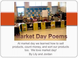 Market Day Poems At market day we learned how to sell products, count money, and sort our products too.  We love market day! By Lily and Jordan 