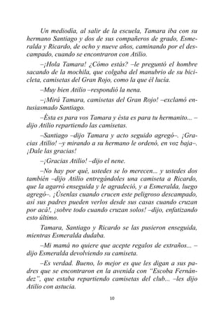 10
Un mediodía, al salir de la escuela, Tamara iba con su
hermano Santiago y dos de sus compañeros de grado, Esme-
ralda y Ricardo, de ocho y nueve años, caminando por el des-
campado, cuando se encontraron con Atilio.
–¡Hola Tamara! ¿Cómo estás? –le preguntó el hombre
sacando de la mochila, que colgaba del manubrio de su bici-
cleta, camisetas del Gran Rojo, como la que él lucía.
–Muy bien Atilio –respondió la nena.
–¡Mirá Tamara, camisetas del Gran Rojo! –exclamó en-
tusiasmado Santiago.
–Ésta es para vos Tamara y ésta es para tu hermanito... –
dijo Atilio repartiendo las camisetas.
–Santiago –dijo Tamara y acto seguido agregó–. ¡Gra-
cias Atilio! –y mirando a su hermano le ordenó, en voz baja–.
¡Dale las gracias!
–¡Gracias Atilio! –dijo el nene.
–No hay por qué, ustedes se lo merecen... y ustedes dos
también –dijo Atilio entregándoles una camiseta a Ricardo,
que la agarró enseguida y le agradeció, y a Esmeralda, luego
agregó–. ¡Úsenlas cuando crucen este peligroso descampado,
así sus padres pueden verlos desde sus casas cuando cruzan
por acá!, ¡sobre todo cuando cruzan solos! –dijo, enfatizando
esto último.
Tamara, Santiago y Ricardo se las pusieron enseguida,
mientras Esmeralda dudaba.
–Mi mamá no quiere que acepte regalos de extraños... –
dijo Esmeralda devolviendo su camiseta.
–Es verdad. Bueno, lo mejor es que les digan a sus pa-
dres que se encontraron en la avenida con “Escoba Fernán-
dez”, que estaba repartiendo camisetas del club... –les dijo
Atilio con astucia.
 
