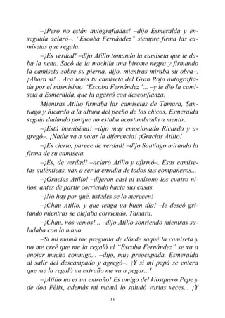 11
–¡Pero no están autografiadas! –dijo Esmeralda y en-
seguida aclaró–. “Escoba Fernández” siempre firma las ca-
misetas que regala.
–¡Es verdad! –dijo Atilio tomando la camiseta que le da-
ba la nena. Sacó de la mochila una birome negra y firmando
la camiseta sobre su pierna, dijo, mientras miraba su obra–.
¡Ahora sí!... Acá tenés tu camiseta del Gran Rojo autografia-
da por el mismísimo “Escoba Fernández”... –y le dio la cami-
seta a Esmeralda, que la agarró con desconfianza.
Mientras Atilio firmaba las camisetas de Tamara, San-
tiago y Ricardo a la altura del pecho de los chicos, Esmeralda
seguía dudando porque no estaba acostumbrada a mentir.
–¡Está buenísima! –dijo muy emocionado Ricardo y a-
gregó–. ¡Nadie va a notar la diferencia! ¡Gracias Atilio!
–¡Es cierto, parece de verdad! –dijo Santiago mirando la
firma de su camiseta.
–¡Es, de verdad! –aclaró Atilio y afirmó–. Esas camise-
tas auténticas, van a ser la envidia de todos sus compañeros...
–¡Gracias Atilio! –dijeron casi al unísono los cuatro ni-
ños, antes de partir corriendo hacia sus casas.
–¡No hay por qué, ustedes se lo merecen!
–¡Chau Atilio, y que tenga un buen día! –le deseó gri-
tando mientras se alejaba corriendo, Tamara.
–¡Chau, nos vemos!... –dijo Atilio sonriendo mientras sa-
ludaba con la mano.
–Si mi mamá me pregunta de dónde saqué la camiseta y
no me creé que me la regaló el “Escoba Fernández” se va a
enojar mucho conmigo... –dijo, muy preocupada, Esmeralda
al salir del descampado y agregó–. ¡Y si mi papá se entera
que me la regaló un extraño me va a pegar...!
–¡Atilio no es un extraño! Es amigo del kiosquero Pepe y
de don Félix, además mi mamá lo saludó varias veces... ¡Y
 