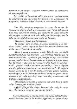 12
también es mi amigo! –enfatizó Tamara antes de despedirse
de sus compañeros.
Los padres de los cuatro niños, quedaron conformes con
la explicación que sus hijos les dieron y no ahondaron en
preguntas. Parecían haber olvidado el asesinato de Laurita.
Otro día, mientras preparaba la cena, la madre de
Tamara se dio cuenta de que no tenían pan. Había fideos con
tuco para cenar y su esposo, que acababa de llegar cansado
del trabajo, estaba mirando televisión y se iba a enojar por la
falta de ese vital elemento para mojar en la salsa.
–¡Tamara! –llamó a su hija mayor.
–Sí, mamá –dijo la nena, al entrar corriendo a la mo-
desta cocina. Había dejado de hacer los muchos deberes que
tenía, ante el llamado de su madre.
–Tomá y corré a comprar medio kilo de pan –le pidió
dándole un billete y le aconsejó–. No crucés el campito que ya
esta oscureciendo... –y viendo que, aunque su hija corriera las
quince cuadras hasta la panadería no llegaría a tiempo, cam-
bió la orden–. ¡Ya está por cerrar y don Félix es tan pun-
tual!... ¡Mejor cruzá el campito corriendo y si vez a alguien
extraño gritá que nosotros te vamos a escuchar!... Pero para
volver, como ya va a ser de noche, corré las quince cuadras,
que el agua para los fideos ya está casi lista y no quiero hacer
esperar a tu padre que llegó muy cansado y hambriento del
trabajo... ¡Entendiste!...
–¡Si mamá! Me pongo la camiseta del Gran Rojo y salgo
–dijo Tamara y su madre la frenó.
–¿Qué? ¡No perdás tiempo Tamara! –la retó y le orde-
nó–. ¡Te vas ya a comprar, que es muy tarde!...
Cinco años antes y en una noche como esa, había desapa-
recido Laurita Luna. A la mañana siguiente, un grupo de ni-
 