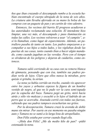 13
ños que iban cruzando el descampado rumbo a la escuela ha-
bían encontrado el cuerpo ultrajado de la nena de seis años.
La criatura aún llevaba aferrada en su mano la bolsa de las
compras con un paquete de pan y un cartón de vino adentro.
Entonces, los vecinos del barrio El progreso acudieron a
las autoridades reclamando una solución. El intendente hizo
limpiar, una vez más, el descampado y puso iluminación en
todas las calles. Los vecinos volvieron a usar “el campito”, a-
sí lo llamaban, como lugar de esparcimiento. Además, un pa-
trullero pasaba de tanto en tanto. Los padres empezaron a a-
compañar a sus hijos a todos lados, y los vigilaban desde las
puertas de sus casas, tanto cuando iban a hacer algún manda-
do, como cuando jugaban en las veredas. Pero con el tiempo
se olvidaron de los peligros y dejaron de cuidarlos, como en-
tonces.
Tamara salió corriendo de su casa con su remera blanca
de gimnasia, pensando que con ésa, también sus padres po-
dían verla de lejos. Claro que ellos nunca la miraban, pero
quizás si gritaba, la oirían.
La nena ya había corrido un trecho, cuando vio aparecer
entre los yuyos y arbustos espesos la figura de un hombre
vestido de negro, al que no le pudo ver la cara semi-tapada
por la capucha del buzo. Tamara pegó un grito, miró hacía
atrás y sólo vio malezas y escuchó a lo lejos el ladrido de un
perro que se acercaba. Asustada corrió con todas sus fuerzas,
sabiendo que sus padres tampoco escucharían sus gritos.
Por la desesperación, Tamara cruzó la avenida de doble
mano sin mirar. Por suerte en ese momento no pasaba ningún
auto y Tamara no se sumó a la larga lista de atropellados.
Don Félix estaba por cerrar cuando llegó ella.
–¡Hola don Félix! ¿Me da medio kilo de pan? –pidió
extenuada la nena.
 
