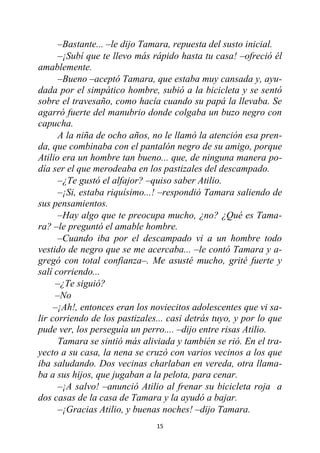 15
–Bastante... –le dijo Tamara, repuesta del susto inicial.
–¡Subí que te llevo más rápido hasta tu casa! –ofreció él
amablemente.
–Bueno –aceptó Tamara, que estaba muy cansada y, ayu-
dada por el simpático hombre, subió a la bicicleta y se sentó
sobre el travesaño, como hacía cuando su papá la llevaba. Se
agarró fuerte del manubrio donde colgaba un buzo negro con
capucha.
A la niña de ocho años, no le llamó la atención esa pren-
da, que combinaba con el pantalón negro de su amigo, porque
Atilio era un hombre tan bueno... que, de ninguna manera po-
día ser el que merodeaba en los pastizales del descampado.
–¿Te gustó el alfajor? –quiso saber Atilio.
–¡Si, estaba riquísimo...! –respondió Tamara saliendo de
sus pensamientos.
–Hay algo que te preocupa mucho, ¿no? ¿Qué es Tama-
ra? –le preguntó el amable hombre.
–Cuando iba por el descampado vi a un hombre todo
vestido de negro que se me acercaba... –le contó Tamara y a-
gregó con total confianza–. Me asusté mucho, grité fuerte y
salí corriendo...
–¿Te siguió?
–No
–¡Ah!, entonces eran los noviecitos adolescentes que vi sa-
lir corriendo de los pastizales... casi detrás tuyo, y por lo que
pude ver, los perseguía un perro.... –dijo entre risas Atilio.
Tamara se sintió más aliviada y también se rió. En el tra-
yecto a su casa, la nena se cruzó con varios vecinos a los que
iba saludando. Dos vecinas charlaban en vereda, otra llama-
ba a sus hijos, que jugaban a la pelota, para cenar.
–¡A salvo! –anunció Atilio al frenar su bicicleta roja a
dos casas de la casa de Tamara y la ayudó a bajar.
–¡Gracias Atilio, y buenas noches! –dijo Tamara.
 