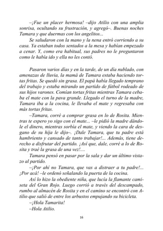 16
–¡Fue un placer hermosa! –dijo Atilio con una amplia
sonrisa, ocultando su frustración, y agregó–. Buenas noches
Tamara y que duermas con los angelitos...
Se saludaron con la mano y la nena entró corriendo a su
casa. Ya estaban todos sentados a la mesa y habían empezado
a cenar. Y, como era habitual, sus padres no le preguntaron
como le había ido y ella no les contó.
Pasaron varios días y en la tarde, de un día nublado, con
amenazas de lluvia, la mamá de Tamara estaba haciendo tor-
tas fritas. Se quedó sin grasa. El papá había llegado temprano
del trabajo y estaba mirando un partido de fútbol rodeado de
sus hijos varones. Comían tortas fritas mientras Tamara ceba-
ba el mate con la pava grande. Llegado el turno de la madre,
Tamara iba a la cocina, le llevaba el mate y regresaba con
más tortas fritas.
–Tamara, corré a comprar grasa en lo de Rosita. Mien-
tras te espero yo sigo con el mate... –le pidió la madre dándo-
le el dinero, mientras sorbía el mate, y viendo la cara de des-
gano de su hija le dijo–. ¡Dale Tamara, que tu padre está
hambriento y cansado de tanto trabajar!... Además, tiene de-
recho a disfrutar del partido. ¡Así que, dale, corré a lo de Ro-
sita y traé la grasa de una vez!....
Tamara pensó en pasar por la sala y dar un último vista-
zo al partido.
–¡Por ahí no Tamara, que vas a distraer a tu padre!...
¡Por acá! –le ordenó señalando la puerta de la cocina.
Así lo hizo la obediente niña, que lucía la flamante cami-
seta del Gran Rojo. Luego corrió a través del descampado,
rumbo al almacén de Rosita y en el camino se encontró con A-
tilio que salió de entre los arbustos empujando su bicicleta.
–¡Hola Tamarita!
–Hola Atilio.
 