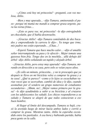 17
–¿Cómo está hoy mi princesita? –preguntó, con voz me-
losa, Atilio.
–Bien y muy apurada... –dijo Tamara, aminorando el pa-
so– porque mi mamá me mandó a comprar grasa urgente, pa-
ra las tortas fritas....
–¡Esto es para vos, mi princesita! –le dijo entregándole
un chocolatín, que él había desenvuelto.
–¡Gracias Atilio! –dijo Tamara comiéndolo de dos boca-
dos y emprendiendo la carrera le dijo–. Ya tengo que irme,
mis padres me están esperando... ¡Chau...!
–Esperá Tamara que hace mucho calor... –dijo el amable
señor interrumpiendo su paso y le ofreció–. Mejor tomate una
gaseosa bien fría. Tengo dos en la mochila... allá debajo del
árbol –dijo Atilio señalando un tupido y alejado árbol.
–¡Gracias Atilio, pero estoy muy apurada! –dijo Tamara, mi-
rando en dirección a su casa, pero solo se veían yuyos altos.
–¡Es sólo un minuto, princesita... y no te preocupés que yo
después te llevo en mi bicicleta veloz a comprar la grasa y a
tu casa!. ¿Qué te parece? –como a lo lejos se escuchaban va-
rias voces que se acercaban, cambió de idea y le dijo, cuando
asomaban por el sendero un grupo numeroso de estudiantes
secundarios–. ¡Mmm, no!, ¡Mejor vamos primero por la gra-
sa! –le dijo ayudándola a subir a su bicicleta y al cruzarse
con los adolescentes los saludó. Los chicos respondieron a su
saludo y Tamara se alegró de que todos conocieran a ese
buen hombre.
Al llegar al límite del descampado, Tamara se bajó, cru-
zó la avenida luego de mirar hacía ambos lados y corrió a
comprar la grasa. Mientras tanto, Atilio la esperaba escon-
dido entre los pastizales. A esa hora y habiendo partido, había
poca gente en la calle.
 