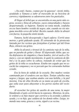 18
–¡Ya está!, bueno, ¡vamos por la gaseosa! –invitó Atilio,
ayudando a Tamara a subir al travesaño de su bicicleta de
carrera y rápidamente se adentraron entre los pastizales.
Al llegar al árbol que se encontraba en una parte más es-
pesa, oscura y llena de arbustos, yuyos enmarañados y basura
desparramada, se bajaron. Tamara no tenía miedo, confiaba
en ese buen hombre vestido de negro, aún, cuando no vio nin-
guna mochila cerca del árbol. Recién cuando Atilio la abrazó
con fuerza, la pequeña sintió miedo.
Tamara, luchó desesperada y logró zafarse. Corrió unos
metros y gritó pidiendo ayuda. El estruendo de la pirotecnia
lanzada por los vecinos que festejaban el primer gol del Gran
Rojo, silencio sus gritos.
Atilio la alcanzó y tironeó de la camiseta roja de la niña,
que no paraba de gritar y llorar. El depravado Atilio, que so-
lía disfrazarse de simpático y buen hombre, tiró al suelo a Ta-
mara y, con un rápido movimiento, le quitó la camiseta de fút-
bol y se la puso sobre la cabeza, tratando de evitar que los
gritos de la niña se escucharan. Estaba tan cegado que no es-
cuchó las campanas y no se percató que los estruendos habían
cesado.
Era la hora de salida de la escuela. Dos madres venían
caminando por el sendero con sus hijos. Tenían cabellos muy
negros y largos, que usaban atados con una hebilla, y la piel
morena. Una de ellas llevaba en su mano un palo de escoba,
que solía usar para ahuyentar a los perros sueltos del vecin-
dario.
Al escuchar los gritos de auxilio de una nena, la mujer
blandiendo el palo corrió hacia la espesura. Mientras, la otra,
le ordenó a su hijo mayor que corriera a la avenida y pidiera
ayuda, y a su hija, que cuidara de los demás niños. Luego, to-
mando una rama, gruesa y corta, siguió a su vecina.
 