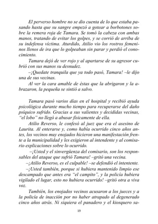 19
El perverso hombre no se dio cuenta de lo que estaba pa-
sando hasta que su sangre empezó a gotear a borbotones so-
bre la remera roja de Tamara. Se tomó la cabeza con ambas
manos, tratando de evitar los golpes, y se corrió de arriba de
su indefensa víctima. Aturdido, Atilio vio los rostros femeni-
nos llenos de ira que lo golpeaban sin parar y perdió el cono-
cimiento.
Tamara dejó de ver rojo y al apartarse de su agresor cu-
brió con sus manos su desnudez.
–¡Quedate tranquila que ya todo pasó, Tamara! –le dijo
una de sus vecinas.
Al ver la cara amable de éstas que la abrigaron y la a-
brazaron, la pequeña se sintió a salvo.
Tamara pasó varios días en el hospital y recibió ayuda
psicológica durante mucho tiempo para recuperarse del daño
psíquico sufrido. Gracias a sus valientes y decididas vecinas,
“el lobo” no llegó a abusar físicamente de ella.
Atilio Reverso, le confesó al juez que era el asesino de
Laurita. Al enterarse y, como había ocurrido cinco años an-
tes, los vecinos muy enojados hicieron una manifestación fren-
te a la municipalidad y les exigieron al intendente y al comisa-
rio explicaciones sobre lo ocurrido.
–¡Usted y el sinvergüenza del comisario, son los respon-
sables del ataque que sufrió Tamara! –gritó una vecina.
–¡Atilio Reverso, es el culpable! –se defendió el intentente.
–¡Usted también, porque si hubiera mantenido limpio ese
descampado que antes era “el campito”, y la policía hubiera
vigilado el lugar, esto no hubiera ocurrido! –gritó otra a viva
voz.
También, los enojados vecinos acusaron a los jueces y a
la policía de inacción por no haber atrapado al degenerado
cinco años atrás. Ni siquiera el panadero y el kiosquero sa-
 