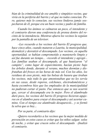 20
bían de la criminalidad de ese amable y simpático vecino, que
vivía en la periferia del barrio y al que no todos conocían. Pe-
ro, quienes más lo conocían, sus vecinos linderos jamás sos-
pecharon de él, porque era un buen vecino y padre de familia.
Cuando los ánimos se calmaron un poco, el intendente y
el comisario dieron una conferencia de prensa dentro del re-
cinto de la intendencia. Mientras afuera los vecinos la seguían
por la pantalla de un televisor.
–Les recuerdo a los vecinos del barrio El progreso que,
hace cinco años, cuando mataron a Laurita, la municipalidad,
desmalezó y desratizó el descampado. Los vecinos, en aquella
oportunidad, se habían comprometido a mantenerlo limpio y
así fue durante un tiempo... –recordó el intendente y agregó–.
Las familias usaban el descampado, al que bautizaron “el
campito”, como lugar de esparcimiento, hacían picnic bajo
los árboles donde, durante el verano, muchos dormían y dis-
frutaban del fresco en las horas de más sol. Con los años, los
residuos de esos picnic, más las bolsas de basura que tiraban
los vecinos, más todo lo que amontonaban que no les servía
en sus casas, desde roperos, colchones, electrodomésticos y
hasta escombros hizo que los empleados de la municipalidad
no pudieran cortar el pasto. Fue entonces que se nos ocurrió
que, cercar el descampado era lo mejor. Pero el alambrado
duró poco, los vecinos del barrio El progreso hicieron aguje-
ros en el alambre para cruzar el descampado y así acortar ca-
mino. Con el tiempo ese alambrado desapareció... y se formó
la selva que es hoy...
Por su parte, el comisario dijo:
–Quiero recordarles a los vecinos que la mejor medida de
prevención en estos casos es evitar que los niños salgan solos
de noche, y evitar que crucen solos el descampado –finalizó
el comisario.
 