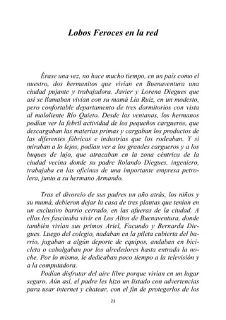 23
Lobos Feroces en la red
Érase una vez, no hace mucho tiempo, en un país como el
nuestro, dos hermanitos que vivían en Buenaventura una
ciudad pujante y trabajadora. Javier y Lorena Diegues que
así se llamaban vivían con su mamá Lía Ruíz, en un modesto,
pero confortable departamento de tres dormitorios con vista
al maloliente Río Quieto. Desde las ventanas, los hermanos
podían ver la febril actividad de los pequeños cargueros, que
descargaban las materias primas y cargaban los productos de
las diferentes fábricas e industrias que los rodeaban. Y si
miraban a lo lejos, podían ver a los grandes cargueros y a los
buques de lujo, que atracaban en la zona céntrica de la
ciudad vecina donde su padre Rolando Diegues, ingeniero,
trabajaba en las oficinas de una importante empresa petro-
lera, junto a su hermano Armando.
Tras el divorcio de sus padres un año atrás, los niños y
su mamá, debieron dejar la casa de tres plantas que tenían en
un exclusivo barrio cerrado, en las afueras de la ciudad. A
ellos les fascinaba vivir en Los Altos de Buenaventura, donde
también vivían sus primos Ariel, Facundo y Bernarda Die-
gues. Luego del colegio, nadaban en la pileta cubierta del ba-
rrio, jugaban a algún deporte de equipos, andaban en bici-
cleta o cabalgaban por los alrededores hasta entrada la no-
che. Por lo mismo, le dedicaban poco tiempo a la televisión y
a la computadora.
Podían disfrutar del aire libre porque vivían en un lugar
seguro. Aún así, el padre les hizo un listado con advertencias
para usar internet y chatear, con el fin de protegerlos de los
 
