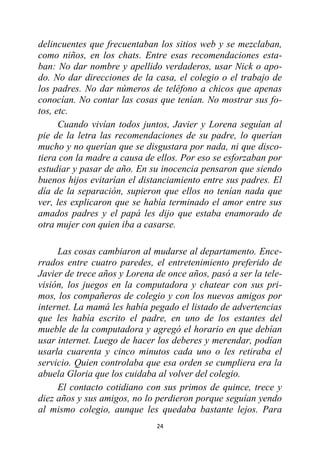 24
delincuentes que frecuentaban los sitios web y se mezclaban,
como niños, en los chats. Entre esas recomendaciones esta-
ban: No dar nombre y apellido verdaderos, usar Nick o apo-
do. No dar direcciones de la casa, el colegio o el trabajo de
los padres. No dar números de teléfono a chicos que apenas
conocían. No contar las cosas que tenían. No mostrar sus fo-
tos, etc.
Cuando vivían todos juntos, Javier y Lorena seguían al
pie de la letra las recomendaciones de su padre, lo querían
mucho y no querían que se disgustara por nada, ni que disco-
tiera con la madre a causa de ellos. Por eso se esforzaban por
estudiar y pasar de año. En su inocencia pensaron que siendo
buenos hijos evitarían el distanciamiento entre sus padres. El
día de la separación, supieron que ellos no tenían nada que
ver, les explicaron que se había terminado el amor entre sus
amados padres y el papá les dijo que estaba enamorado de
otra mujer con quien iba a casarse.
Las cosas cambiaron al mudarse al departamento. Ence-
rrados entre cuatro paredes, el entretenimiento preferido de
Javier de trece años y Lorena de once años, pasó a ser la tele-
visión, los juegos en la computadora y chatear con sus pri-
mos, los compañeros de colegio y con los nuevos amigos por
internet. La mamá les había pegado el listado de advertencias
que les había escrito el padre, en uno de los estantes del
mueble de la computadora y agregó el horario en que debían
usar internet. Luego de hacer los deberes y merendar, podían
usarla cuarenta y cinco minutos cada uno o les retiraba el
servicio. Quien controlaba que esa orden se cumpliera era la
abuela Gloria que los cuidaba al volver del colegio.
El contacto cotidiano con sus primos de quince, trece y
diez años y sus amigos, no lo perdieron porque seguían yendo
al mismo colegio, aunque les quedaba bastante lejos. Para
 