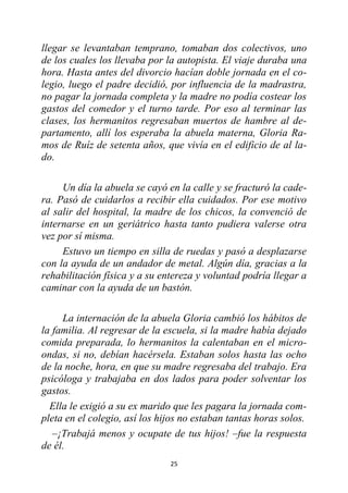 25
llegar se levantaban temprano, tomaban dos colectivos, uno
de los cuales los llevaba por la autopista. El viaje duraba una
hora. Hasta antes del divorcio hacían doble jornada en el co-
legio, luego el padre decidió, por influencia de la madrastra,
no pagar la jornada completa y la madre no podía costear los
gastos del comedor y el turno tarde. Por eso al terminar las
clases, los hermanitos regresaban muertos de hambre al de-
partamento, allí los esperaba la abuela materna, Gloria Ra-
mos de Ruíz de setenta años, que vivía en el edificio de al la-
do.
Un día la abuela se cayó en la calle y se fracturó la cade-
ra. Pasó de cuidarlos a recibir ella cuidados. Por ese motivo
al salir del hospital, la madre de los chicos, la convenció de
internarse en un geriátrico hasta tanto pudiera valerse otra
vez por sí misma.
Estuvo un tiempo en silla de ruedas y pasó a desplazarse
con la ayuda de un andador de metal. Algún día, gracias a la
rehabilitación física y a su entereza y voluntad podría llegar a
caminar con la ayuda de un bastón.
La internación de la abuela Gloria cambió los hábitos de
la familia. Al regresar de la escuela, si la madre había dejado
comida preparada, lo hermanitos la calentaban en el micro-
ondas, si no, debían hacérsela. Estaban solos hasta las ocho
de la noche, hora, en que su madre regresaba del trabajo. Era
psicóloga y trabajaba en dos lados para poder solventar los
gastos.
Ella le exigió a su ex marido que les pagara la jornada com-
pleta en el colegio, así los hijos no estaban tantas horas solos.
–¡Trabajá menos y ocupate de tus hijos! –fue la respuesta
de él.
 
