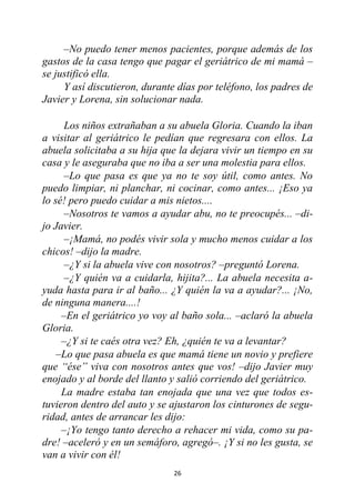 26
–No puedo tener menos pacientes, porque además de los
gastos de la casa tengo que pagar el geriátrico de mi mamá –
se justificó ella.
Y así discutieron, durante días por teléfono, los padres de
Javier y Lorena, sin solucionar nada.
Los niños extrañaban a su abuela Gloria. Cuando la iban
a visitar al geriátrico le pedían que regresara con ellos. La
abuela solicitaba a su hija que la dejara vivir un tiempo en su
casa y le aseguraba que no iba a ser una molestia para ellos.
–Lo que pasa es que ya no te soy útil, como antes. No
puedo limpiar, ni planchar, ni cocinar, como antes... ¡Eso ya
lo sé! pero puedo cuidar a mis nietos....
–Nosotros te vamos a ayudar abu, no te preocupés... –di-
jo Javier.
–¡Mamá, no podés vivir sola y mucho menos cuidar a los
chicos! –dijo la madre.
–¿Y si la abuela vive con nosotros? –preguntó Lorena.
–¿Y quién va a cuidarla, hijita?... La abuela necesita a-
yuda hasta para ir al baño... ¿Y quién la va a ayudar?... ¡No,
de ninguna manera....!
–En el geriátrico yo voy al baño sola... –aclaró la abuela
Gloria.
–¿Y si te caés otra vez? Eh, ¿quién te va a levantar?
–Lo que pasa abuela es que mamá tiene un novio y prefiere
que “ése” viva con nosotros antes que vos! –dijo Javier muy
enojado y al borde del llanto y salió corriendo del geriátrico.
La madre estaba tan enojada que una vez que todos es-
tuvieron dentro del auto y se ajustaron los cinturones de segu-
ridad, antes de arrancar les dijo:
–¡Yo tengo tanto derecho a rehacer mi vida, como su pa-
dre! –aceleró y en un semáforo, agregó–. ¡Y si no les gusta, se
van a vivir con él!
 