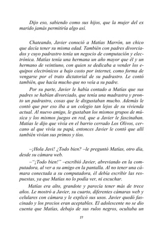 27
Dijo eso, sabiendo como sus hijos, que la mujer del ex
marido jamás permitiría algo así.
Chateando, Javier conoció a Matías Marrón, un chico
que decía tener su misma edad. También con padres divorcia-
dos y cuyo padrastro tenía un negocio de computación y elec-
trónica. Matías tenía una hermana un año mayor que él y un
hermano de veintiuno, con quien se dedicaba a vender los e-
quipos electrónicos a bajo costo por internet, como forma de
vengarse por el trato dictatorial de su padrastro. Le contó
también, que hacía mucho que no veía a su padre.
Por su parte, Javier le había contado a Matías que sus
padres se habían divorciado, que tenía una madrastra y pron-
to un padrastro, cosas que le disgustaban mucho. Además le
contó que por eso iba a un colegio tan lejos de su vivienda
actual. Al nuevo amigo, le gustaban los mismos grupos de mú-
sica y los mismos juegos en red, que a Javier le fascinaban.
Matías le dijo que vivía en el barrio cerrado Los Olivos, cer-
cano al que vivía su papá, entonces Javier le contó que allí
también vivían sus primos y tíos.
–¡Hola Javi! ¿Todo bien? –le preguntó Matías, otro día,
desde su cámara web.
–“¡Todo bien!” –escribió Javier, abreviando en la com-
putadora, al ver a su amigo en la pantalla. Al no tener una cá-
mara conectada a su computadora, él debía escribir las res-
puestas, ya que Matías no lo podía ver, ni escuchar.
Matías era alto, grandote y parecía tener más de trece
años. Le mostró a Javier, su cuarto, diferentes cámaras web y
celulares con cámara y le explicó sus usos. Javier quedó fas-
cinado y los precios eran aceptables. El adolescente no se dio
cuenta que Matías, debajo de sus rulos negros, ocultaba un
 