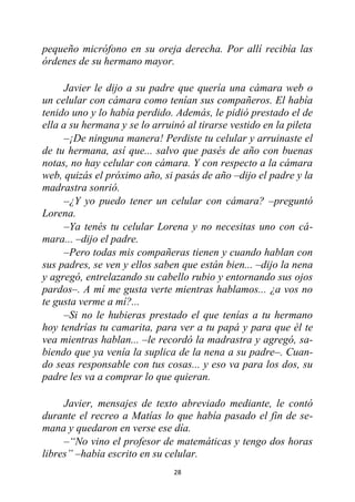28
pequeño micrófono en su oreja derecha. Por allí recibía las
órdenes de su hermano mayor.
Javier le dijo a su padre que quería una cámara web o
un celular con cámara como tenían sus compañeros. El había
tenido uno y lo había perdido. Además, le pidió prestado el de
ella a su hermana y se lo arruinó al tirarse vestido en la pileta
–¡De ninguna manera! Perdiste tu celular y arruinaste el
de tu hermana, así que... salvo que pasés de año con buenas
notas, no hay celular con cámara. Y con respecto a la cámara
web, quizás el próximo año, si pasás de año –dijo el padre y la
madrastra sonrió.
–¿Y yo puedo tener un celular con cámara? –preguntó
Lorena.
–Ya tenés tu celular Lorena y no necesitas uno con cá-
mara... –dijo el padre.
–Pero todas mis compañeras tienen y cuando hablan con
sus padres, se ven y ellos saben que están bien... –dijo la nena
y agregó, entrelazando su cabello rubio y entornando sus ojos
pardos–. A mí me gusta verte mientras hablamos... ¿a vos no
te gusta verme a mí?...
–Si no le hubieras prestado el que tenías a tu hermano
hoy tendrías tu camarita, para ver a tu papá y para que él te
vea mientras hablan... –le recordó la madrastra y agregó, sa-
biendo que ya venía la suplica de la nena a su padre–. Cuan-
do seas responsable con tus cosas... y eso va para los dos, su
padre les va a comprar lo que quieran.
Javier, mensajes de texto abreviado mediante, le contó
durante el recreo a Matías lo que había pasado el fin de se-
mana y quedaron en verse ese día.
–“No vino el profesor de matemáticas y tengo dos horas
libres” –había escrito en su celular.
 