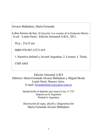 2
Alvarez Balladares, María Fernanda
Lobos feroces de hoy. (Colección: Los cuentos de la bisabuela María) -
1a ed. - Lanús Oeste : Edición Artesanal A.B.S., 2011.
56 p. ; 21x15 cm.
ISBN 978-987-27271-0-9
1. Narrativa Infantil y Juvenil Argentina. 2. Cuentos. I. Título.
CDD A863
Edición Artesanal A.B.S
Editores: María Fernanda Alvarez Balladares y Miguel Skoda
Lanús Oeste. Buenos Aires.
E-mail: Ferandrefrancis@yahoo.com.ar
Queda hecho el depósito que marca la ley 11.723
Impreso en la Argentina
Printed in Argentina
Ilustración de tapa, diseño y diagramación
María Fernanda Alvarez Balladares
 