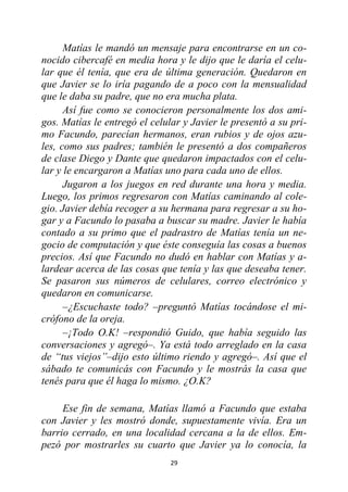 29
Matías le mandó un mensaje para encontrarse en un co-
nocido cibercafé en media hora y le dijo que le daría el celu-
lar que él tenía, que era de última generación. Quedaron en
que Javier se lo iría pagando de a poco con la mensualidad
que le daba su padre, que no era mucha plata.
Así fue como se conocieron personalmente los dos ami-
gos. Matías le entregó el celular y Javier le presentó a su pri-
mo Facundo, parecían hermanos, eran rubios y de ojos azu-
les, como sus padres; también le presentó a dos compañeros
de clase Diego y Dante que quedaron impactados con el celu-
lar y le encargaron a Matías uno para cada uno de ellos.
Jugaron a los juegos en red durante una hora y media.
Luego, los primos regresaron con Matías caminando al cole-
gio. Javier debía recoger a su hermana para regresar a su ho-
gar y a Facundo lo pasaba a buscar su madre. Javier le había
contado a su primo que el padrastro de Matías tenía un ne-
gocio de computación y que éste conseguía las cosas a buenos
precios. Así que Facundo no dudó en hablar con Matías y a-
lardear acerca de las cosas que tenía y las que deseaba tener.
Se pasaron sus números de celulares, correo electrónico y
quedaron en comunicarse.
–¿Escuchaste todo? –preguntó Matías tocándose el mi-
crófono de la oreja.
–¡Todo O.K! –respondió Guido, que había seguido las
conversaciones y agregó–. Ya está todo arreglado en la casa
de “tus viejos”–dijo esto último riendo y agregó–. Así que el
sábado te comunicás con Facundo y le mostrás la casa que
tenés para que él haga lo mismo. ¿O.K?
Ese fin de semana, Matías llamó a Facundo que estaba
con Javier y les mostró donde, supuestamente vivía. Era un
barrio cerrado, en una localidad cercana a la de ellos. Em-
pezó por mostrarles su cuarto que Javier ya lo conocía, la
 