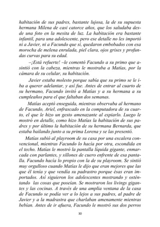 30
habitación de sus padres, bastante lujosa, la de su supuesta
hermana Milena de casi catorce años, que los saludaba des-
de una foto en la mesita de luz. La habitación era bastante
infantil, para una adolescente, pero ese detalle no les importó
ni a Javier, ni a Facundo que sí, quedaron embobados con esa
morocha de melena enrulada, piel clara, ojos grises y profun-
das curvas para su edad.
–¡Está refuerte! –le comentó Facundo a su primo que a-
sintió con la cabeza, mientras le mostraba a Matías, por la
cámara de su celular, su habitación.
Javier estaba molesto porque sabía que su primo se le i-
ba a querer adelantar, y así fue. Antes de entrar al cuarto de
su hermano, Facundo invitó a Matías y a su hermana a su
cumpleaños para el que faltaban dos semanas.
Matías aceptó enseguida, mientras observaba al hermano
de Facundo, Ariel, enfrascado en la computadora de su cuar-
to, el que le hizo un gesto amenazante al espiarlo. Luego le
mostró en detalle, como hizo Matías la habitación de sus pa-
dres y por último la habitación de su hermana Bernarda, que
estaba bailando junto a su prima Lorena y se las presentó.
Matías subió al playroom de su casa por una escalera con-
vencional, mientras Facundo lo hacía por otra, escondida en
el techo. Matías le mostró la pantalla líquida gigante, enmar-
cada con parlantes, y sillones de cuero enfrente de esa panta-
lla. Facundo hacía lo propio con la de su playroom. Se sintió
muy orgulloso cuando Matías le dijo que eran mejores que las
que él tenía y que vendía su padrastro porque ésas eran im-
portados. Así siguieron los adolescentes mostrando y ostén-
tando las cosas que poseían. Se mostraron los livings gigan-
tes y las cocinas. A través de una amplia ventana de la casa
de Facundo se podía ver a lo lejos a sus padres, al padre de
Javier y a la madrastra que charlaban amenamente mientras
bebían. Antes de ir afuera, Facundo le mostró sus dos perros
 