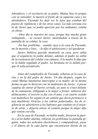 31
labradores, y el escritorio de su padre. Matías hizo lo propio
con su rotwailer, le mostró el frente de su supuesta casa y los
alrededores. Facundo les dejó ver lo lejos que estaban del
puesto de vigilancia y de las otras casas. La más cercana era
la de Javier que, se podía apreciar por los andamios, estaba
en obras.
–Otro día te muestro mi casa, porque hay mucha gente
trabajando... –se excusó Javier, mostrándole a través de la
pantalla de su celular, la casa.
-No hay problema... cuando vaya a la casa de Facundo,
me la mostrás y listo... –le dijo el adolescente y así quedaron.
Javier, hubiera querido mostrarle su casa, pero sabía
que el arquitecto lo podía delatar, además el padre no sabía
de la existencia del celular con cámara. A la madre le dijo que
se la había regalado el padre. La hermana no lo delató por-
que él solía prestárselo.
Antes del cumpleaños de Facundo, robaron en la casa de
éste y en la del padre de Javier. Un día después, según les
contó Matías intentaron interceptar a su madre, de la misma
forma en que lo hicieron con la madrastra de Javier. A pocas
cuadras de entrar al barrio cerrado, un auto se cruzó delante
de la camioneta, obligando a la mujer a frenar, subieron dos
delincuentes, el tercero se fue con el auto, y un cuarto vestido
con mameluco los seguía en un camión que decía pertenecer a
una mueblería. Gracias a los vidrios polarizados, los de vi-
gilancia no advirtieron a los ladrones que estaban en el asien-
to de atrás, y dejaron entrar al camión porque la mujer dijo
que venían con ella.
En la casa de Facundo, no había nadie, forzaron la puer-
ta y al no haber alarma, robaron sin problemas la pantalla gi-
gante, todos los artículos electrónicos y computadoras, joyas
y el dinero de la caja fuerte que encontraron detrás de un
 