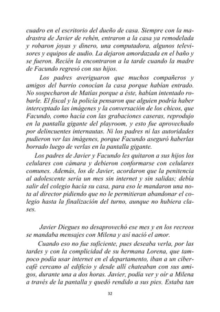 32
cuadro en el escritorio del dueño de casa. Siempre con la ma-
drastra de Javier de rehén, entraron a la casa ya remodelada
y robaron joyas y dinero, una computadora, algunos televi-
sores y equipos de audio. La dejaron amordazada en el baño y
se fueron. Recién la encontraron a la tarde cuando la madre
de Facundo regresó con sus hijos.
Los padres averiguaron que muchos compañeros y
amigos del barrio conocían la casa porque habían entrado.
No sospecharon de Matías porque a éste, habían intentado ro-
barle. El fiscal y la policía pensaron que alguien podría haber
interceptado las imágenes y la conversación de los chicos, que
Facundo, como hacía con las grabaciones caseras, reprodujo
en la pantalla gigante del playroom, y esto fue aprovechado
por delincuentes internautas. Ni los padres ni las autoridades
pudieron ver las imágenes, porque Facundo aseguró haberlas
borrado luego de verlas en la pantalla gigante.
Los padres de Javier y Facundo les quitaron a sus hijos los
celulares con cámara y debieron conformarse con celulares
comunes. Además, los de Javier, acordaron que la penitencia
al adolescente sería un mes sin internet y sin salidas; debía
salir del colegio hacía su casa, para eso le mandaron una no-
ta al director pidiendo que no le permitieran abandonar el co-
legio hasta la finalización del turno, aunque no hubiera cla-
ses.
Javier Diegues no desaprovechó ese mes y en los recreos
se mandaba mensajes con Milena y así nació el amor.
Cuando eso no fue suficiente, pues deseaba verla, por las
tardes y con la complicidad de su hermana Lorena, que tam-
poco podía usar internet en el departamento, iban a un ciber-
café cercano al edificio y desde allí chateaban con sus ami-
gos, durante una a dos horas. Javier, podía ver y oír a Milena
a través de la pantalla y quedó rendido a sus pies. Estaba tan
 