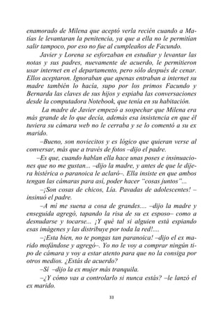 33
enamorado de Milena que aceptó verla recién cuando a Ma-
tías le levantaran la penitencia, ya que a ella no le permitían
salir tampoco, por eso no fue al cumpleaños de Facundo.
Javier y Lorena se esforzaban en estudiar y levantar las
notas y sus padres, nuevamente de acuerdo, le permitieron
usar internet en el departamento, pero sólo después de cenar.
Ellos aceptaron. Ignoraban que apenas entraban a internet su
madre también lo hacía, supo por los primos Facundo y
Bernarda las claves de sus hijos y espiaba las conversaciones
desde la computadora Notebook, que tenía en su habitación.
La madre de Javier empezó a sospechar que Milena era
más grande de lo que decía, además esa insistencia en que él
tuviera su cámara web no le cerraba y se lo comentó a su ex
marido.
–Bueno, son noviecitos y es lógico que quieran verse al
conversar, más que a través de fotos –dijo el padre.
–Es que, cuando hablan ella hace unas poses e insinuacio-
nes que no me gustan... –dijo la madre, y antes de que le dije-
ra histérica o paranoica le aclaró–. Ella insiste en que ambos
tengan las cámaras para así, poder hacer “cosas juntos”...
–¡Son cosas de chicos, Lía. Pavadas de adolescentes! –
insinuó el padre.
–A mí me suena a cosa de grandes.... –dijo la madre y
enseguida agregó, tapando la risa de su ex esposo– como a
desnudarse y tocarse... ¡Y qué tal si alguien está espiando
esas imágenes y las distribuye por toda la red!....
–¡Esta bien, no te pongas tan paranoica! –dijo el ex ma-
rido mofándose y agregó–. Yo no le voy a comprar ningún ti-
po de cámara y voy a estar atento para que no la consiga por
otros medios. ¿Estás de acuerdo?
–Sí –dijo la ex mujer más tranquila.
–¿Y cómo vas a controlarlo si nunca estás? –le lanzó el
ex marido.
 