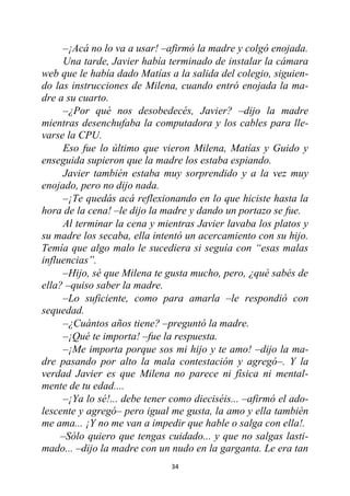 34
–¡Acá no lo va a usar! –afirmó la madre y colgó enojada.
Una tarde, Javier había terminado de instalar la cámara
web que le había dado Matías a la salida del colegio, siguien-
do las instrucciones de Milena, cuando entró enojada la ma-
dre a su cuarto.
–¿Por qué nos desobedecés, Javier? –dijo la madre
mientras desenchufaba la computadora y los cables para lle-
varse la CPU.
Eso fue lo último que vieron Milena, Matías y Guido y
enseguida supieron que la madre los estaba espiando.
Javier también estaba muy sorprendido y a la vez muy
enojado, pero no dijo nada.
–¡Te quedás acá reflexionando en lo que hiciste hasta la
hora de la cena! –le dijo la madre y dando un portazo se fue.
Al terminar la cena y mientras Javier lavaba los platos y
su madre los secaba, ella intentó un acercamiento con su hijo.
Temía que algo malo le sucediera si seguía con “esas malas
influencias”.
–Hijo, sé que Milena te gusta mucho, pero, ¿qué sabés de
ella? –quiso saber la madre.
–Lo suficiente, como para amarla –le respondió con
sequedad.
–¿Cuántos años tiene? –preguntó la madre.
–¡Qué te importa! –fue la respuesta.
–¡Me importa porque sos mi hijo y te amo! –dijo la ma-
dre pasando por alto la mala contestación y agregó–. Y la
verdad Javier es que Milena no parece ni física ni mental-
mente de tu edad....
–¡Ya lo sé!... debe tener como dieciséis... –afirmó el ado-
lescente y agregó– pero igual me gusta, la amo y ella también
me ama... ¡Y no me van a impedir que hable o salga con ella!.
–Sólo quiero que tengas cuidado... y que no salgas lasti-
mado... –dijo la madre con un nudo en la garganta. Le era tan
 