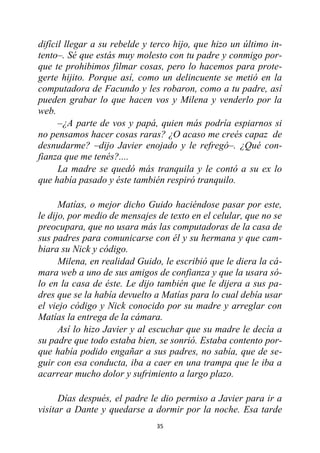 35
difícil llegar a su rebelde y terco hijo, que hizo un último in-
tento–. Sé que estás muy molesto con tu padre y conmigo por-
que te prohibimos filmar cosas, pero lo hacemos para prote-
gerte hijito. Porque así, como un delincuente se metió en la
computadora de Facundo y les robaron, como a tu padre, así
pueden grabar lo que hacen vos y Milena y venderlo por la
web.
–¿A parte de vos y papá, quien más podría espiarnos si
no pensamos hacer cosas raras? ¿O acaso me creés capaz de
desnudarme? –dijo Javier enojado y le refregó–. ¿Qué con-
fianza que me tenés?....
La madre se quedó más tranquila y le contó a su ex lo
que había pasado y éste también respiró tranquilo.
Matías, o mejor dicho Guido haciéndose pasar por este,
le dijo, por medio de mensajes de texto en el celular, que no se
preocupara, que no usara más las computadoras de la casa de
sus padres para comunicarse con él y su hermana y que cam-
biara su Nick y código.
Milena, en realidad Guido, le escribió que le diera la cá-
mara web a uno de sus amigos de confianza y que la usara só-
lo en la casa de éste. Le dijo también que le dijera a sus pa-
dres que se la había devuelto a Matías para lo cual debía usar
el viejo código y Nick conocido por su madre y arreglar con
Matías la entrega de la cámara.
Así lo hizo Javier y al escuchar que su madre le decía a
su padre que todo estaba bien, se sonrió. Estaba contento por-
que había podido engañar a sus padres, no sabía, que de se-
guir con esa conducta, iba a caer en una trampa que le iba a
acarrear mucho dolor y sufrimiento a largo plazo.
Días después, el padre le dio permiso a Javier para ir a
visitar a Dante y quedarse a dormir por la noche. Esa tarde
 