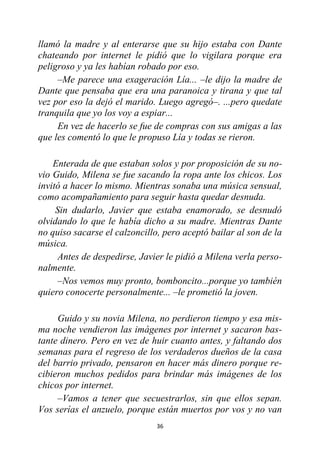 36
llamó la madre y al enterarse que su hijo estaba con Dante
chateando por internet le pidió que lo vigilara porque era
peligroso y ya les habían robado por eso.
–Me parece una exageración Lía... –le dijo la madre de
Dante que pensaba que era una paranoica y tirana y que tal
vez por eso la dejó el marido. Luego agregó–. ...pero quedate
tranquila que yo los voy a espiar...
En vez de hacerlo se fue de compras con sus amigas a las
que les comentó lo que le propuso Lía y todas se rieron.
Enterada de que estaban solos y por proposición de su no-
vio Guido, Milena se fue sacando la ropa ante los chicos. Los
invitó a hacer lo mismo. Mientras sonaba una música sensual,
como acompañamiento para seguir hasta quedar desnuda.
Sin dudarlo, Javier que estaba enamorado, se desnudó
olvidando lo que le había dicho a su madre. Mientras Dante
no quiso sacarse el calzoncillo, pero aceptó bailar al son de la
música.
Antes de despedirse, Javier le pidió a Milena verla perso-
nalmente.
–Nos vemos muy pronto, bomboncito...porque yo también
quiero conocerte personalmente... –le prometió la joven.
Guido y su novia Milena, no perdieron tiempo y esa mis-
ma noche vendieron las imágenes por internet y sacaron bas-
tante dinero. Pero en vez de huir cuanto antes, y faltando dos
semanas para el regreso de los verdaderos dueños de la casa
del barrio privado, pensaron en hacer más dinero porque re-
cibieron muchos pedidos para brindar más imágenes de los
chicos por internet.
–Vamos a tener que secuestrarlos, sin que ellos sepan.
Vos serías el anzuelo, porque están muertos por vos y no van
 
