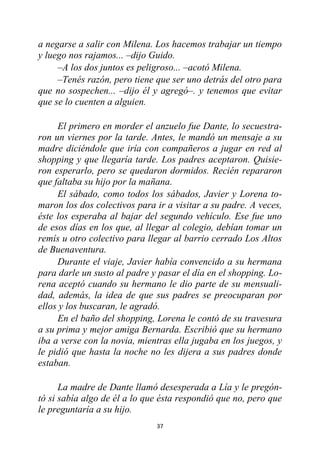 37
a negarse a salir con Milena. Los hacemos trabajar un tiempo
y luego nos rajamos... –dijo Guido.
–A los dos juntos es peligroso... –acotó Milena.
–Tenés razón, pero tiene que ser uno detrás del otro para
que no sospechen... –dijo él y agregó–. y tenemos que evitar
que se lo cuenten a alguien.
El primero en morder el anzuelo fue Dante, lo secuestra-
ron un viernes por la tarde. Antes, le mandó un mensaje a su
madre diciéndole que iría con compañeros a jugar en red al
shopping y que llegaría tarde. Los padres aceptaron. Quisie-
ron esperarlo, pero se quedaron dormidos. Recién repararon
que faltaba su hijo por la mañana.
El sábado, como todos los sábados, Javier y Lorena to-
maron los dos colectivos para ir a visitar a su padre. A veces,
éste los esperaba al bajar del segundo vehículo. Ese fue uno
de esos días en los que, al llegar al colegio, debían tomar un
remís u otro colectivo para llegar al barrio cerrado Los Altos
de Buenaventura.
Durante el viaje, Javier había convencido a su hermana
para darle un susto al padre y pasar el día en el shopping. Lo-
rena aceptó cuando su hermano le dio parte de su mensuali-
dad, además, la idea de que sus padres se preocuparan por
ellos y los buscaran, le agradó.
En el baño del shopping, Lorena le contó de su travesura
a su prima y mejor amiga Bernarda. Escribió que su hermano
iba a verse con la novia, mientras ella jugaba en los juegos, y
le pidió que hasta la noche no les dijera a sus padres donde
estaban.
La madre de Dante llamó desesperada a Lía y le pregón-
tó si sabía algo de él a lo que ésta respondió que no, pero que
le preguntaría a su hijo.
 