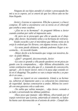 38
Ninguno de sus hijos atendió el celular y preocupada lla-
mó a su ex esposo, así se enteró de que los chicos aún no ha-
bían llegado.
Javier y Lorena se separaron. Ella fue a pasear y a hacer
compras. Él salió a encontrarse con su novia en el cibercafé
que estaba a unas cuadras.
–¿Esa no es tu hermana? –le preguntó Milena a Javier
cuando estaban por subir al imponente auto.
–Sí, pero no te preocupés que ella se queda en el shop-
ping –dijo Javier, haciéndole señas a su hermana de retirarse.
Guido escuchó y por el micrófono que Milena tenía en la
oreja le ordenó que los llevara, con alguna excusa, a los dos.
–La nena puede delatarte, además podemos llegar a ne-
cesitarla... –le recordó Guido.
–Mejor decile a tu hermanita que venga con nosotros Ja-
vier –le pidió Milena.
–¿Qué? –preguntó, desconcertado, Javier.
–La casa es grande y ella puede quedarse en mi pieza ju-
gando con la computadora... –dijo Milena abrazándolo, era
veinte centímetros más alta que él, y, tratando de convencerlo,
agregó–. ¡Es lo mejor Javier, mira si le pasa algo estando so-
la en el shopping! Tus padres se van a enojar mucho y yo pue-
do ir en cana....
Javier no reparó en ese comentario. Llamó a su herma-
na, subieron al imponente auto y se colocaron los cinturones
de seguridad. Apenas comenzaron a andar, Milena los convi-
dó con una gaseosa cola a cada uno.
–No sabía que sabías manejar... –dijo Javier, sentado a
su lado y arrastrando las últimas palabras.
–Hace poco que manejo –dijo Milena, observando por el
espejo retrovisor que Lorena, amarrada al cinturón, se ladea-
ba hasta caer desvanecida en el asiento de atrás–. Cumplí die-
 