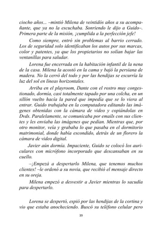 39
ciocho años... –mintió Milena de veintidós años a su acompa-
ñante, que ya no la escuchaba. Sonriendo le dijo a Guido–.
Primera parte de la misión, ¡cumplida a la perfección jefe!
Como siempre, entró sin problemas al barrio cerrado.
Los de seguridad solo identificaban los autos por sus marcas,
color y patentes, ya que los propietarios no solían bajar las
ventanillas para saludar.
Lorena fue encerrada en la habitación infantil de la nena
de la casa. Milena la acostó en la cama y bajó la persiana de
madera. No la cerró del todo y por las hendijas se escurría la
luz del sol en líneas horizontales.
Arriba en el playroom, Dante con el rostro muy conges-
tionado, dormía, casi totalmente tapado por una colcha, en un
sillón vuelto hacía la pared que impedía que se lo viera al
entrar. Guido trabajaba en la computadora editando las imá-
genes obtenidas con la cámara de video y copiándolas en
Dvds. Paralelamente, se comunicaba por emails con sus clien-
tes y les enviaba las imágenes que pedían. Mientras que, por
otro monitor, veía y grababa lo que pasaba en el dormitorio
matrimonial, donde había escondido, detrás de un florero la
cámara de video digital.
Javier aún dormía. Impaciente, Guido se colocó los auri-
culares con micrófono incorporado que descansaban en su
cuello.
–¡Empezá a despertarlo Milena, que tenemos muchos
clientes! –le ordenó a su novia, que recibió el mensaje directo
en su oreja.
Milena empezó a desvestir a Javier mientras lo sacudía
para despertarlo.
Lorena se despertó, espió por las hendijas de la cortina y
vio que estaba anocheciendo. Buscó su teléfono celular pero
 