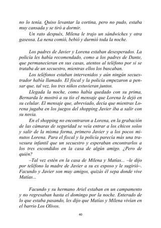 40
no lo tenía. Quiso levantar la cortina, pero no pudo, estaba
muy cansada y se tiró a dormir.
Un rato después, Milena le trajo un sándwiches y otra
gaseosa. La nena comió, bebió y durmió toda la noche.
Los padres de Javier y Lorena estaban desesperados. La
policía les había recomendado, como a los padres de Dante,
que permanecieran en sus casas, atentos al teléfono por si se
trataba de un secuestro, mientras ellos los buscaban.
Los teléfonos estaban intervenidos y aún ningún secues-
trador había llamado. El fiscal y la policía empezaron a pen-
sar que, tal vez, los tres niños estuvieran juntos.
Llegada la noche, como había quedado con su prima,
Bernarda le mostró a su tío el mensaje que Lorena le dejó en
su celular. El mensaje que, abreviado, decía que mientras Lo-
rena jugaba en los juegos del shopping Javier iba a salir con
su novia.
En el shopping no encontraron a Lorena, en la grabación
de las cámaras de seguridad se veía entrar a los chicos solos
y salir de la misma forma, primero Javier y a los pocos mi-
nutos Lorena. Para el fiscal y la policía parecía más una tra-
vesura infantil que un secuestro y esperaban encontrarlos a
los tres escondidos en la casa de algún amigo. ¿Pero de
quién?
–Tal vez estén en la casa de Milena y Matías... –le dijo
por teléfono la madre de Javier a su ex esposo y le sugirió–.
Facundo y Javier son muy amigos, quizás él sepa donde vive
Matías...
Facundo y su hermano Ariel estaban en un campamento
y no regresaban hasta el domingo por la noche. Enterado de
lo que estaba pasando, les dijo que Matías y Milena vivían en
el barrio Los Olivos.
 