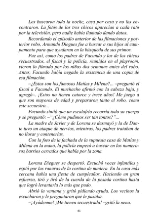 41
Los buscaron toda la noche, casa por casa y no los en-
contraron. La fotos de los tres chicos aparecían a cada rato
por la televisión, pero nadie había llamado dando datos.
Recordando el episodio anterior de las filmaciones y pos-
terior robo, Armando Diegues fue a buscar a sus hijos al cam-
pamento para que ayudaran en la búsqueda de sus primos.
Fue así, como los padres de Facundo y los de los chicos
secuestrados, el fiscal y la policía, reunidos en el playroom,
vieron lo filmado por los niños dos semanas antes del robo.
Antes, Facundo había negado la existencia de una copia de
esa filmación.
–¿Estos son los famosos Matías y Milena?... –preguntó el
fiscal a Facundo. El muchacho afirmó con la cabeza baja, y
agregó–. ¡Estos no tienen catorce y trece años! Me juego a
que son mayores de edad y prepararon tanto el robo, como
este secuestro...
Facundo sintió que un escalofrío recorría todo su cuerpo
y se preguntó: –“¿Cómo pudimos ser tan tontos?”...
La madre de Javier y de Lorena se desmayó y la de Dan-
te tuvo un ataque de nervios, mientras, los padres trataban de
no llorar y contenerlas.
Con la foto de la fachada de la supuesta casa de Matías y
Milena en la mano, la policía empezó a buscar en los numero-
sos barrios cerrados que había por la zona.
Lorena Diegues se despertó. Escuchó voces infantiles y
espió por las ranuras de la cortina de madera. En la casa más
cercana había una fiesta de cumpleaños. Haciendo un gran
esfuerzo, tiró y tiró de la cuerda de la pesada cortina hasta
que logró levantarla lo más que pudo.
Abrió la ventana y gritó pidiendo ayuda. Los vecinos la
escucharon y le preguntaron que le pasaba.
–¡Ayúdenme! ¡Me tienen secuestrada! –gritó la nena.
 