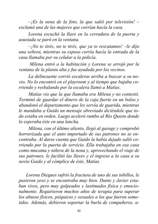 42
–¡Es la nena de la foto, la que salió por televisión! –
exclamó una de las mujeres que corrían hacía la casa.
Lorena escuchó la llave en la cerradura de la puerta y
asustada se paró en la ventana.
–¡No te tirés, no te tirés, que ya te rescatamos! –le dijo
una señora, mientras su esposo corría hacía la entrada de la
casa llamaba por su celular a la policía.
Milena entró a la habitación y Lorena se arrojó por la
ventana de la planta alta y fue ayudada por los vecinos.
La delincuente corrió escaleras arriba a buscar a su no-
vio. No lo encontró en el playroom y al tiempo que bajaba co-
rriendo y resbalando por la escalera llamó a Matías.
Matías vio que la que llamaba era Milena y no contestó.
Terminó de guardar el dinero de la caja fuerte en un bolso y
abandonó el departamento que les servía de guarida, mientras
le mandaba a Guido un mensaje abreviado diciéndole que to-
do estaba en orden. Luego aceleró rumbo al Río Quieto donde
lo esperaba éste en una lancha.
Milena, con el último aliento, llegó al garage y comprobó
horrorizada que el auto importado de sus patrones no se en-
contraba. Al darse cuenta que Guido la había dejado salió co-
rriendo por la puerta de servicio. Ella trabajaba en esa casa
como mucama y niñera de la nena y, aprovechando el viaje de
sus patrones, le facilitó las llaves y el ingreso a la casa a su
novio Guido y al cómplice de éste, Matías.
Lorena Diegues sufrió la fractura de uno de sus tobillos, le
pusieron yeso y se encontraba muy bien. Dante y Javier esta-
ban vivos, pero muy golpeados y lastimados física y emocio-
nalmente. Requirieron muchos años de terapia para superar
los abusos físicos, psíquicos y sexuales a los que fueron some-
tidos. Además, debieron soportar la burla de compañeros, a-
 
